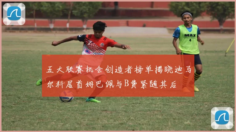 五大联赛机会创造者榜单揭晓迪马尔科居首姆巴佩与B费紧随其后