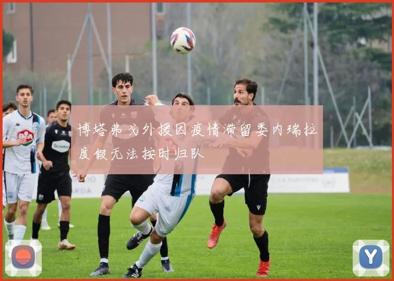 博塔弗戈外援因疫情滞留委内瑞拉度假无法按时归队