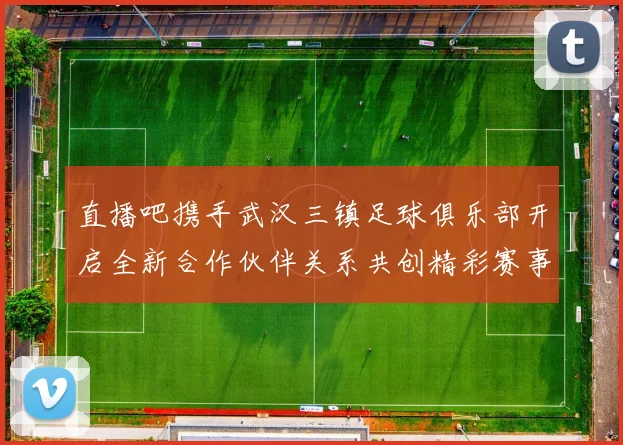 直播吧携手武汉三镇足球俱乐部开启全新合作伙伴关系共创精彩赛事体验
