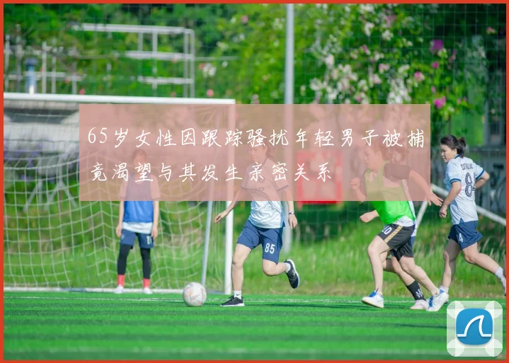 65岁女性因跟踪骚扰年轻男子被捕竟渴望与其发生亲密关系