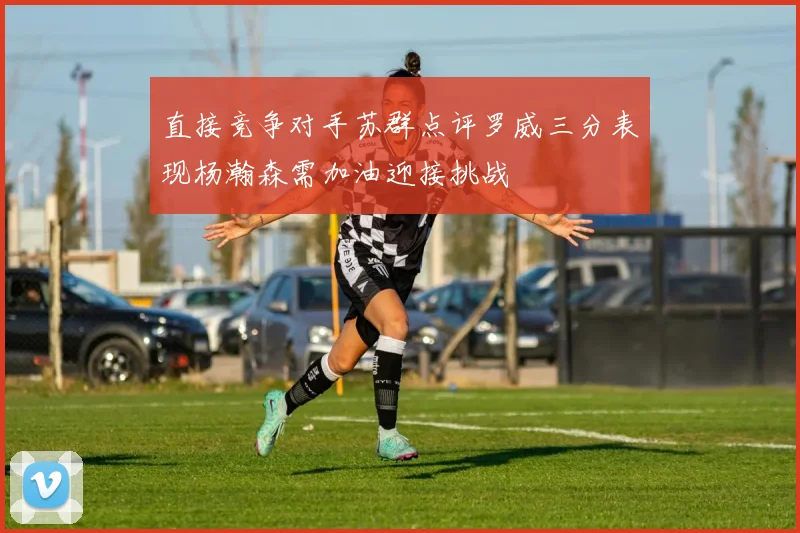 直接竞争对手苏群点评罗威三分表现杨瀚森需加油迎接挑战
