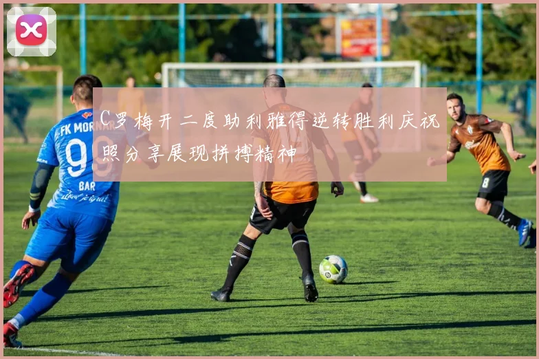 C罗梅开二度助利雅得逆转胜利庆祝照分享展现拼搏精神