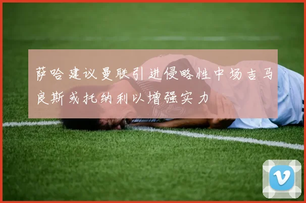萨哈建议曼联引进侵略性中场吉马良斯或托纳利以增强实力
