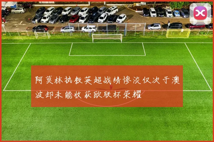 阿莫林执教英超战绩惨淡仅次于澳波却未能收获欧联杯荣耀