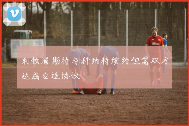 利物浦期待与科纳特续约但需双方达成合适协议