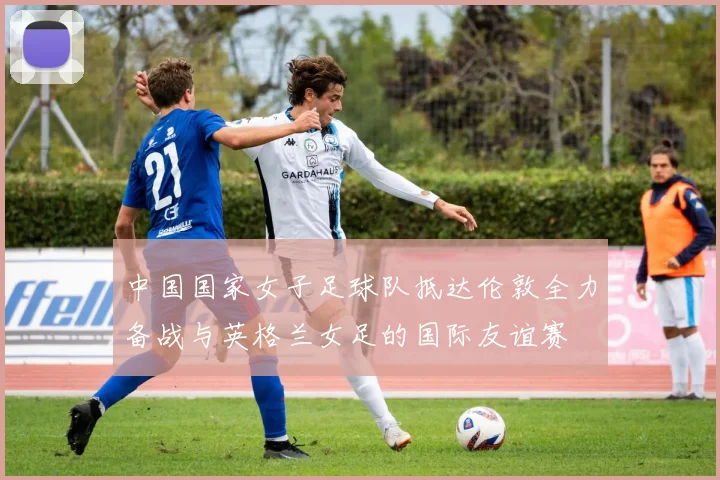 中国国家女子足球队抵达伦敦全力备战与英格兰女足的国际友谊赛