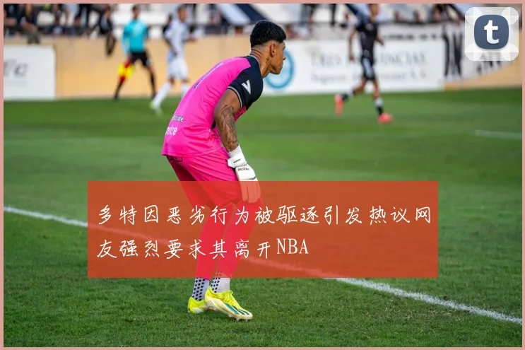 多特因恶劣行为被驱逐引发热议网友强烈要求其离开NBA