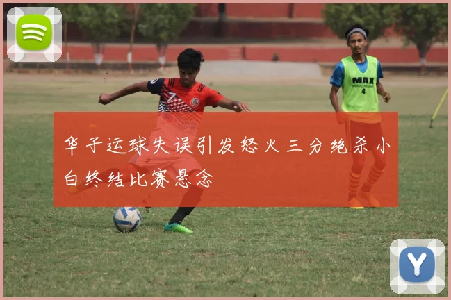 华子运球失误引发怒火三分绝杀小白终结比赛悬念