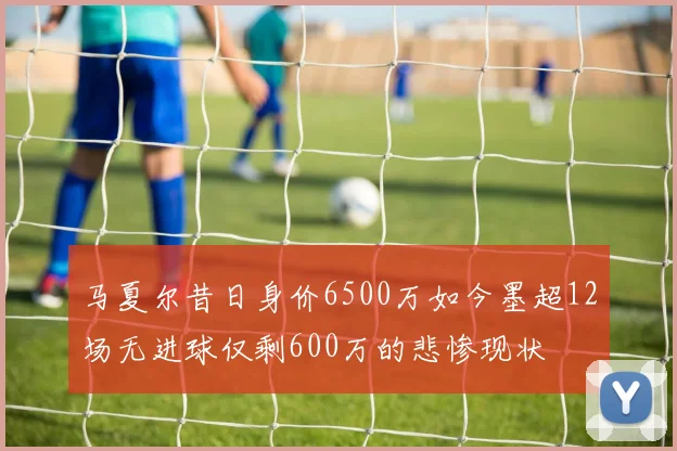 马夏尔昔日身价6500万如今墨超12场无进球仅剩600万的悲惨现状