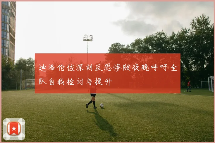 迪洛伦佐深刻反思惨败夜晚呼吁全队自我检讨与提升