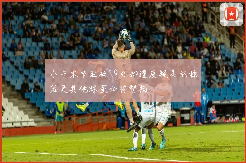 小卡末节狂砍19分却遭质疑美记称若是其他球星必将赞扬