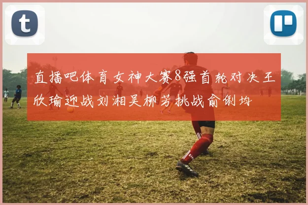 直播吧体育女神大赛8强首轮对决王欣瑜迎战刘湘吴柳芳挑战俞俐均