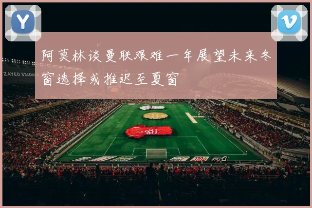 阿莫林谈曼联艰难一年展望未来冬窗选择或推迟至夏窗