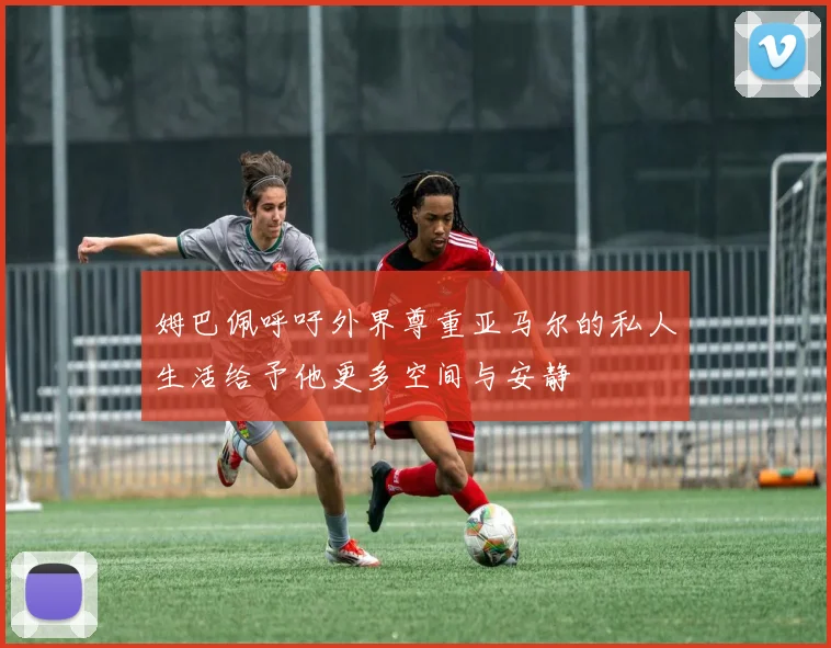 姆巴佩呼吁外界尊重亚马尔的私人生活给予他更多空间与安静