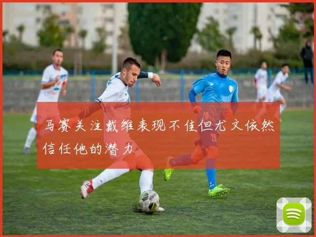 马赛关注戴维表现不佳但尤文依然信任他的潜力