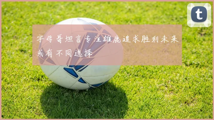 字母哥坦言专注雄鹿追求胜利未来或有不同选择