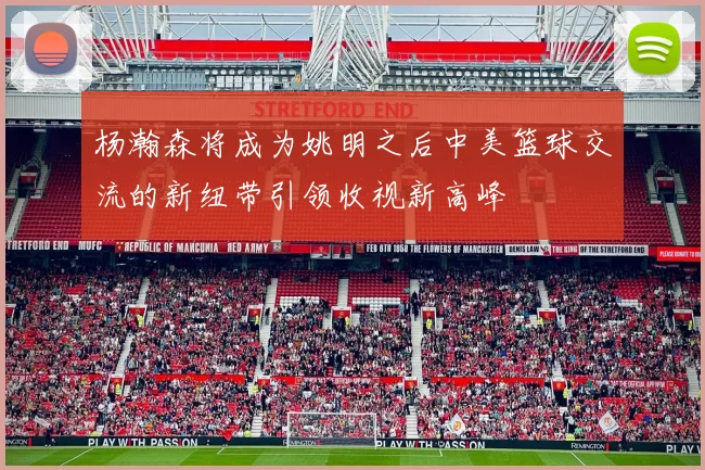 杨瀚森将成为姚明之后中美篮球交流的新纽带引领收视新高峰