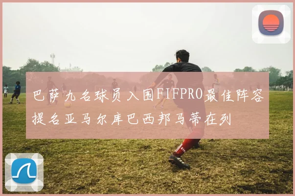 巴萨九名球员入围FIFPRO最佳阵容提名亚马尔库巴西邦马蒂在列