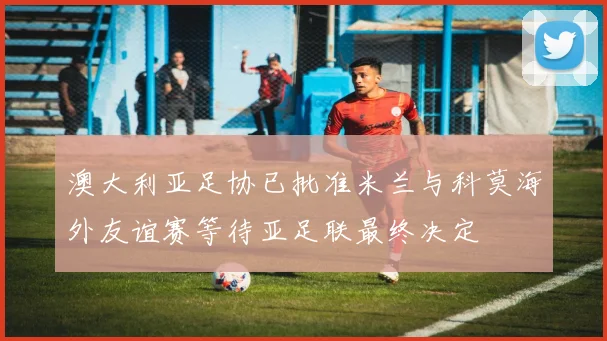 澳大利亚足协已批准米兰与科莫海外友谊赛等待亚足联最终决定