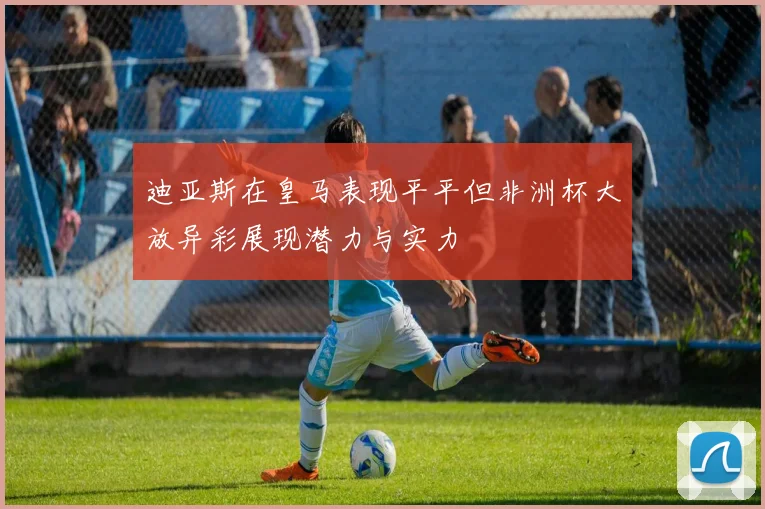 迪亚斯在皇马表现平平但非洲杯大放异彩展现潜力与实力