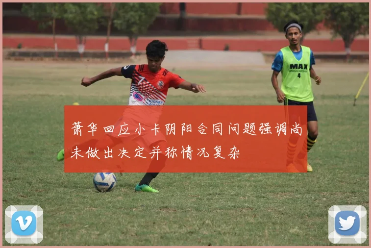 萧华回应小卡阴阳合同问题强调尚未做出决定并称情况复杂