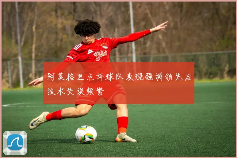 阿莱格里点评球队表现强调领先后技术失误频繁
