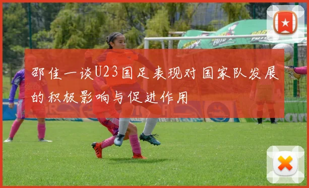邵佳一谈U23国足表现对国家队发展的积极影响与促进作用