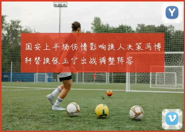 国安上半场伤情影响换人决策冯博轩替换张玉宁出战调整阵容