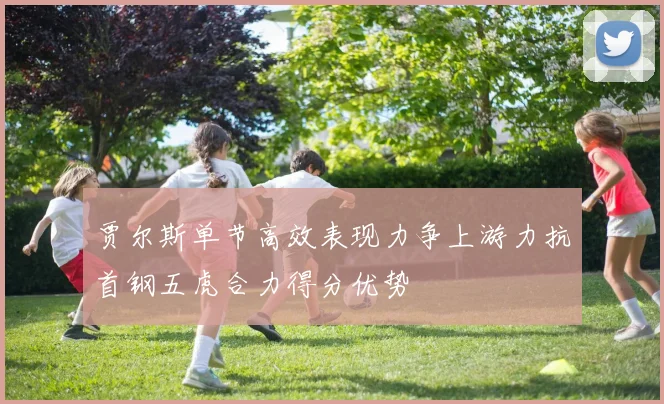 贾尔斯单节高效表现力争上游力抗首钢五虎合力得分优势