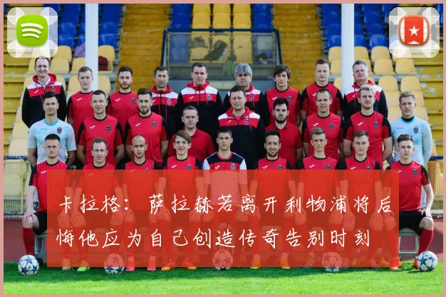 卡拉格：萨拉赫若离开利物浦将后悔他应为自己创造传奇告别时刻
