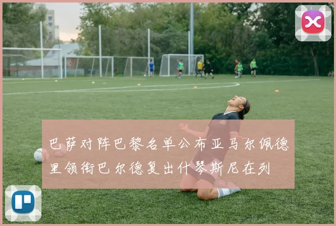 巴萨对阵巴黎名单公布亚马尔佩德里领衔巴尔德复出什琴斯尼在列