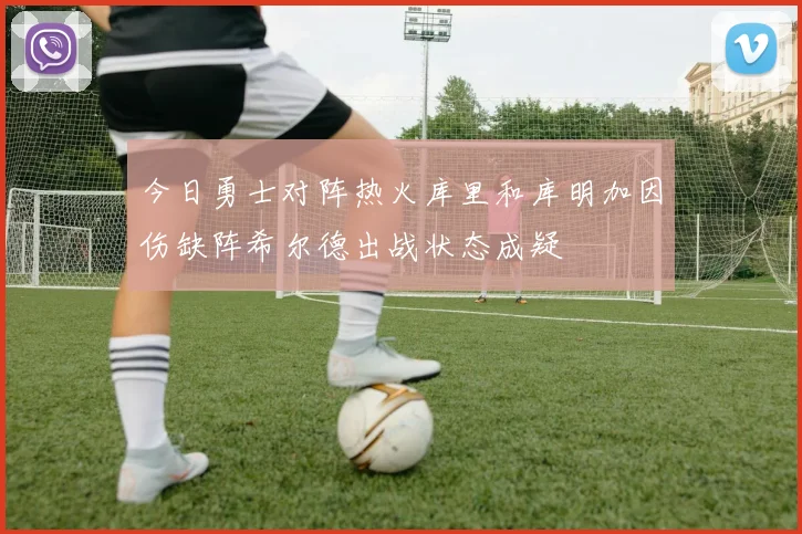 今日勇士对阵热火库里和库明加因伤缺阵希尔德出战状态成疑