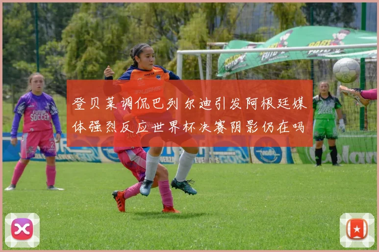 登贝莱调侃巴列尔迪引发阿根廷媒体强烈反应世界杯决赛阴影仍在吗