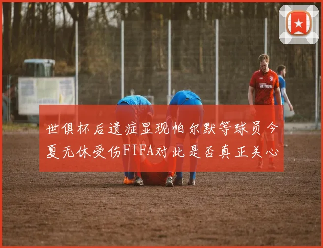 世俱杯后遗症显现帕尔默等球员今夏无休受伤FIFA对此是否真正关心