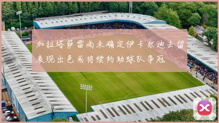 加拉塔萨雷尚未确定伊卡尔迪去留表现出色或将续约助球队争冠