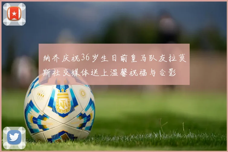 纳乔庆祝36岁生日前皇马队友拉莫斯社交媒体送上温馨祝福与合影