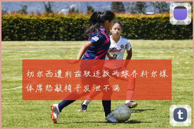 切尔西遭利兹联连扳两球乔科尔媒体席怒敲椅子发泄不满